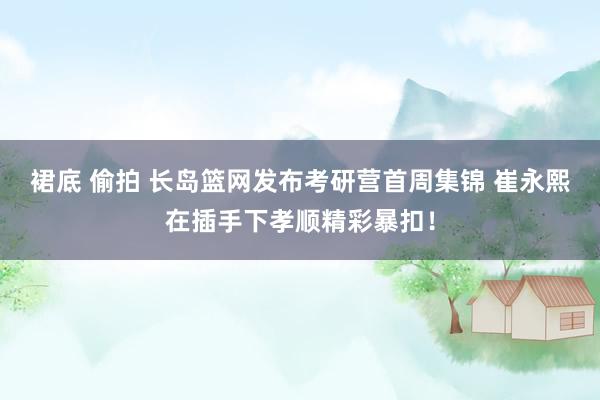 裙底 偷拍 长岛篮网发布考研营首周集锦 崔永熙在插手下孝顺精彩暴扣！