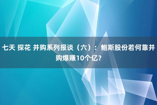 七天 探花 并购系列报谈（六）：鲍斯股份若何靠并购爆赚10个亿？