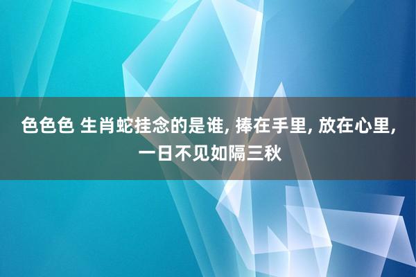 色色色 生肖蛇挂念的是谁， 捧在手里， 放在心里， 一日不见如隔三秋