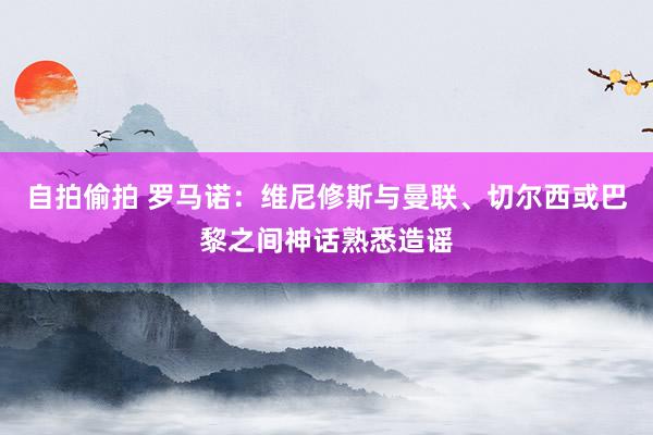 自拍偷拍 罗马诺：维尼修斯与曼联、切尔西或巴黎之间神话熟悉造谣