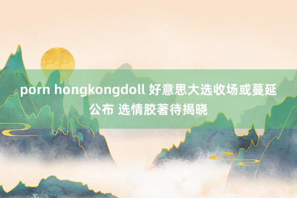 porn hongkongdoll 好意思大选收场或蔓延公布 选情胶著待揭晓