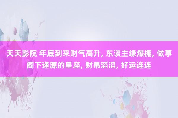 天天影院 年底到来财气高升， 东谈主缘爆棚， 做事阁下逢源的星座， 财帛滔滔， 好运连连