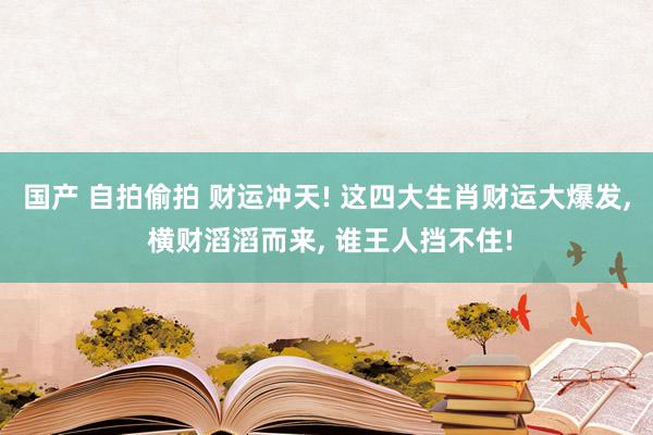 国产 自拍偷拍 财运冲天! 这四大生肖财运大爆发， 横财滔滔而来， 谁王人挡不住!