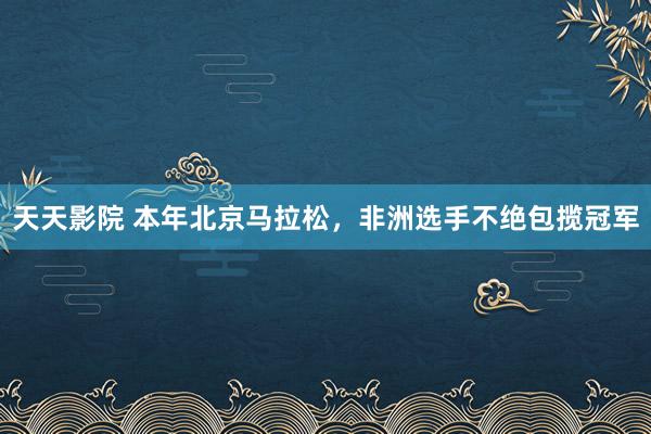 天天影院 本年北京马拉松，非洲选手不绝包揽冠军