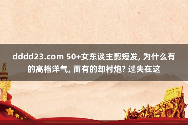 dddd23.com 50+女东谈主剪短发， 为什么有的高档洋气， 而有的却村炮? 过失在这