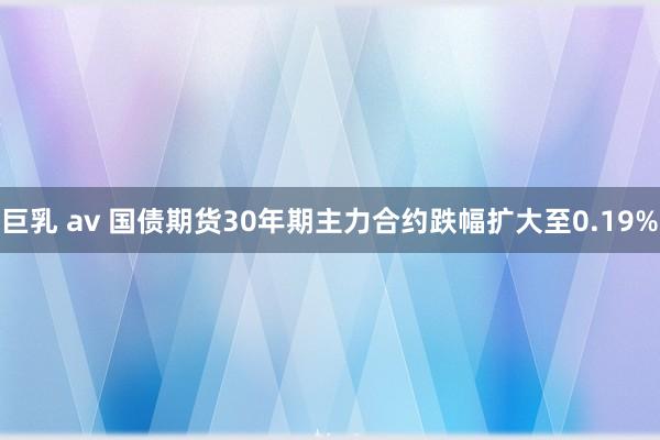 巨乳 av 国债期货30年期主力合约跌幅扩大至0.19%