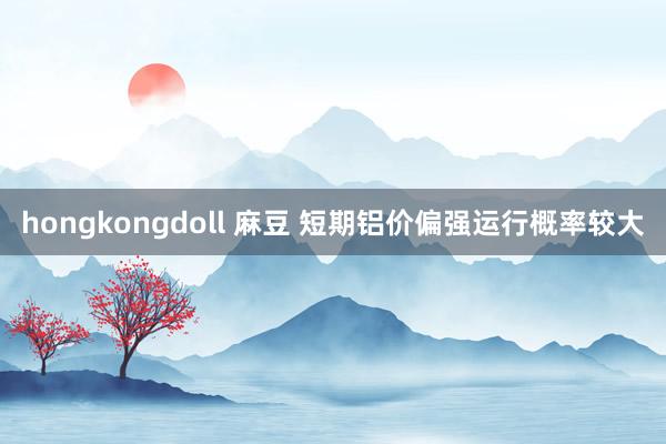 hongkongdoll 麻豆 短期铝价偏强运行概率较大