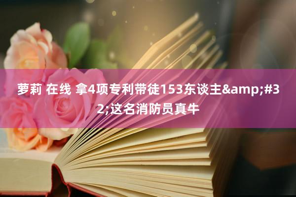 萝莉 在线 拿4项专利带徒153东谈主&#32;这名消防员真牛