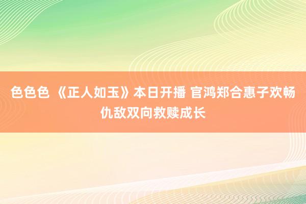 色色色 《正人如玉》本日开播 官鸿郑合惠子欢畅仇敌双向救赎成长