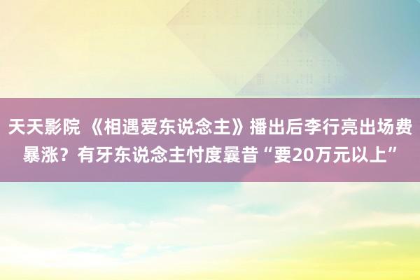 天天影院 《相遇爱东说念主》播出后李行亮出场费暴涨？有牙东说念主忖度曩昔“要20万元以上”