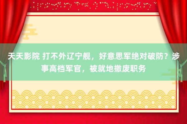 天天影院 打不外辽宁舰，好意思军绝对破防？涉事高档军官，被就地撤废职务