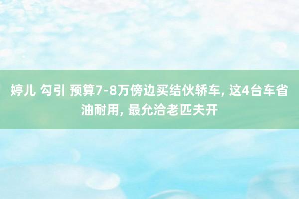 婷儿 勾引 预算7-8万傍边买结伙轿车， 这4台车省油耐用， 最允洽老匹夫开