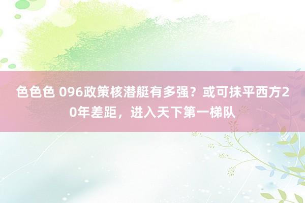 色色色 096政策核潜艇有多强？或可抹平西方20年差距，进入天下第一梯队