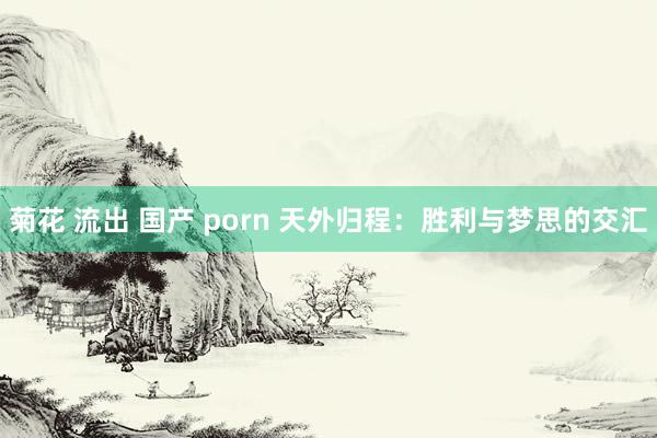 菊花 流出 国产 porn 天外归程：胜利与梦思的交汇