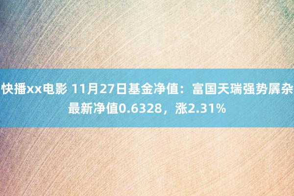 快播xx电影 11月27日基金净值：富国天瑞强势羼杂最新净值0.6328，涨2.31%