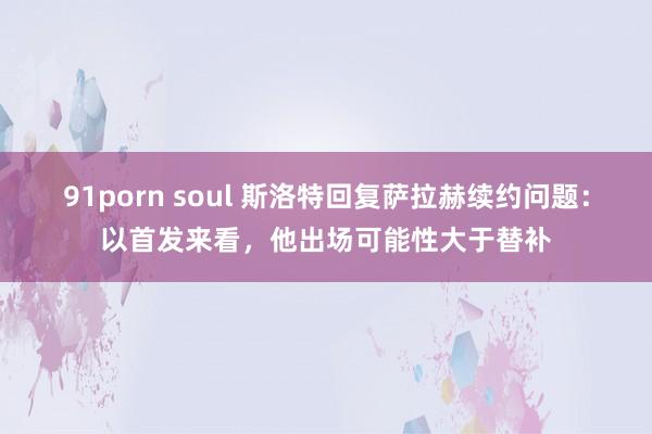 91porn soul 斯洛特回复萨拉赫续约问题：以首发来看，他出场可能性大于替补