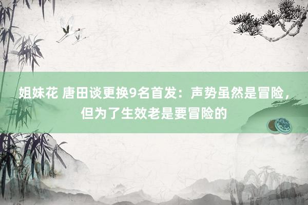 姐妹花 唐田谈更换9名首发：声势虽然是冒险，但为了生效老是要冒险的