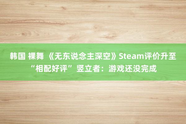 韩国 裸舞 《无东说念主深空》Steam评价升至“相配好评” 竖立者：游戏还没完成