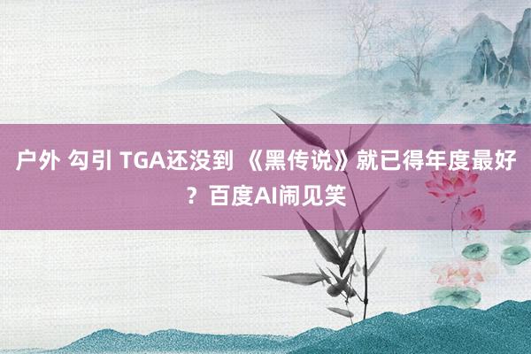 户外 勾引 TGA还没到 《黑传说》就已得年度最好？百度AI闹见笑