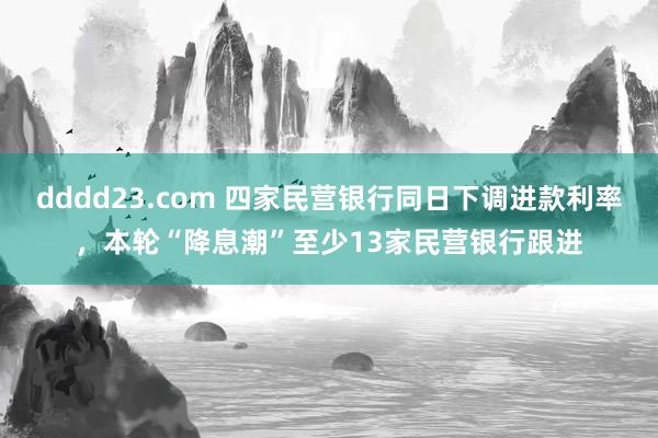 dddd23.com 四家民营银行同日下调进款利率，本轮“降息潮”至少13家民营银行跟进