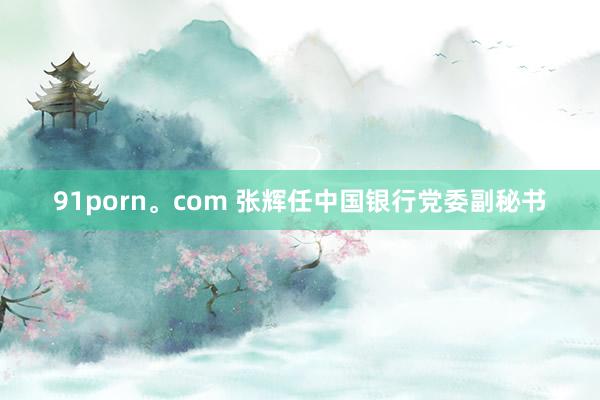 91porn。com 张辉任中国银行党委副秘书