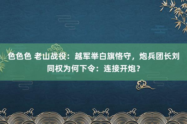 色色色 老山战役：越军举白旗恪守，炮兵团长刘同权为何下令：连接开炮？