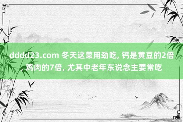 dddd23.com 冬天这菜用劲吃， 钙是黄豆的2倍， 鸡肉的7倍， 尤其中老年东说念主要常吃