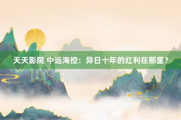 天天影院 中远海控：异日十年的红利在那里？