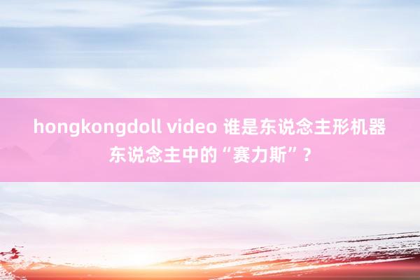 hongkongdoll video 谁是东说念主形机器东说念主中的“赛力斯”？