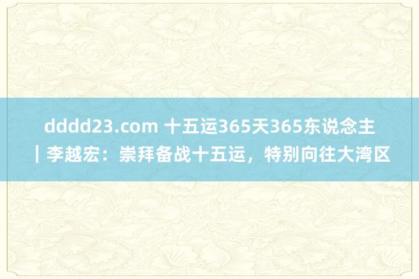 dddd23.com 十五运365天365东说念主｜李越宏：崇拜备战十五运，特别向往大湾区