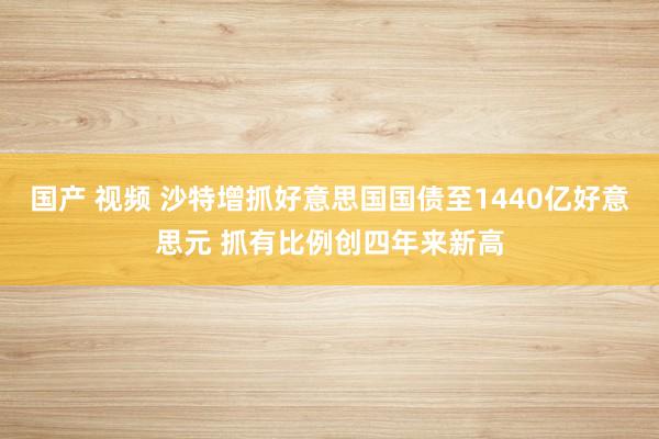 国产 视频 沙特增抓好意思国国债至1440亿好意思元 抓有比例创四年来新高