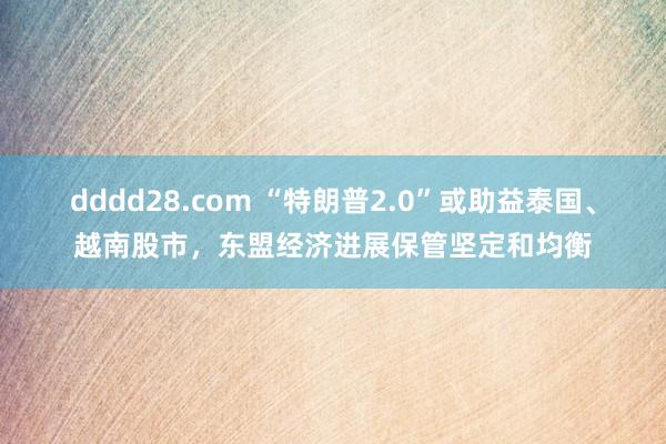 dddd28.com “特朗普2.0”或助益泰国、越南股市，东盟经济进展保管坚定和均衡