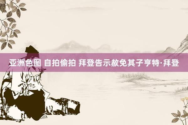 亚洲色图 自拍偷拍 拜登告示赦免其子亨特·拜登