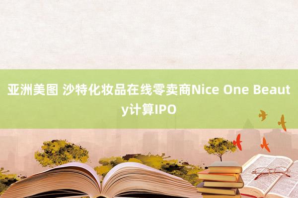 亚洲美图 沙特化妆品在线零卖商Nice One Beauty计算IPO