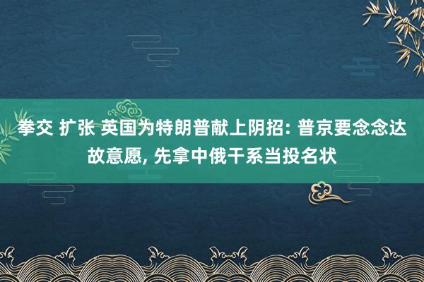 拳交 扩张 英国为特朗普献上阴招: 普京要念念达故意愿， 先拿中俄干系当投名状