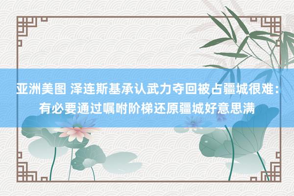 亚洲美图 泽连斯基承认武力夺回被占疆城很难：有必要通过嘱咐阶梯还原疆城好意思满