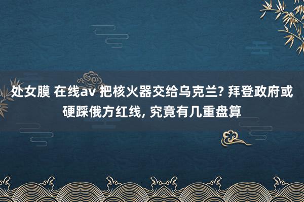 处女膜 在线av 把核火器交给乌克兰? 拜登政府或硬踩俄方红线， 究竟有几重盘算