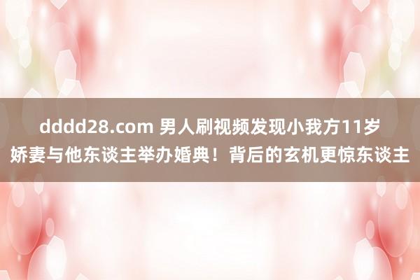 dddd28.com 男人刷视频发现小我方11岁娇妻与他东谈主举办婚典！背后的玄机更惊东谈主