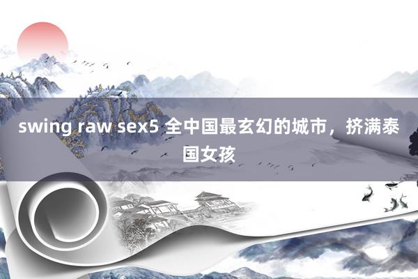 swing raw sex5 全中国最玄幻的城市，挤满泰国女孩