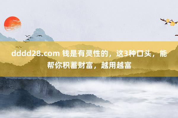 dddd28.com 钱是有灵性的，这3种口头，能帮你积蓄财富，越用越富