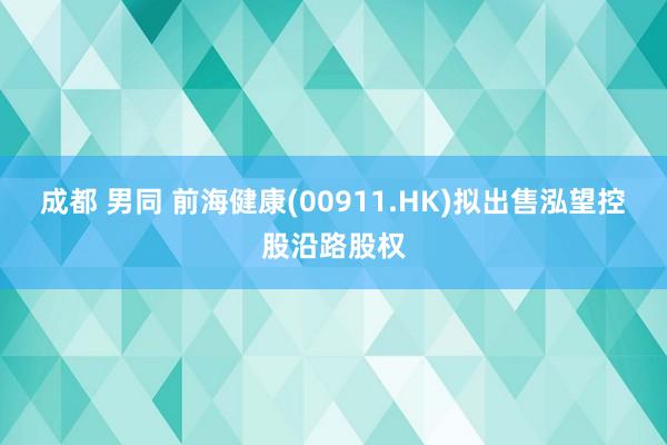 成都 男同 前海健康(00911.HK)拟出售泓望控股沿路股权