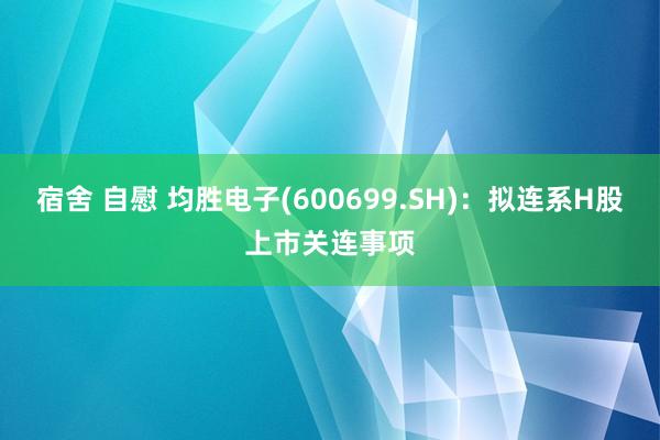 宿舍 自慰 均胜电子(600699.SH)：拟连系H股上市关连事项