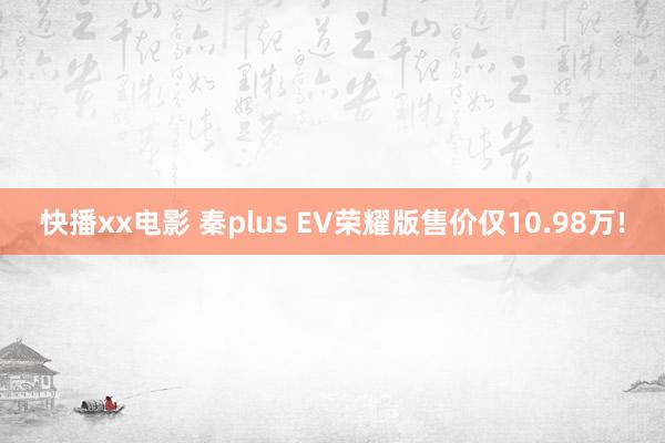 快播xx电影 秦plus EV荣耀版售价仅10.98万!