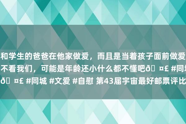 和学生的爸爸在他家做爱，而且是当着孩子面前做爱，太刺激了，孩子完全不看我们，可能是年龄还小什么都不懂吧🤣 #同城 #文爱 #自慰 第43届宇宙最好邮票评比（2022年）