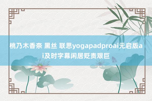 桃乃木香奈 黑丝 联思yogapadproai元启版ai及时字幕闲居贬责艰巨