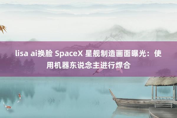 lisa ai换脸 SpaceX 星舰制造画面曝光：使用机器东说念主进行焊合