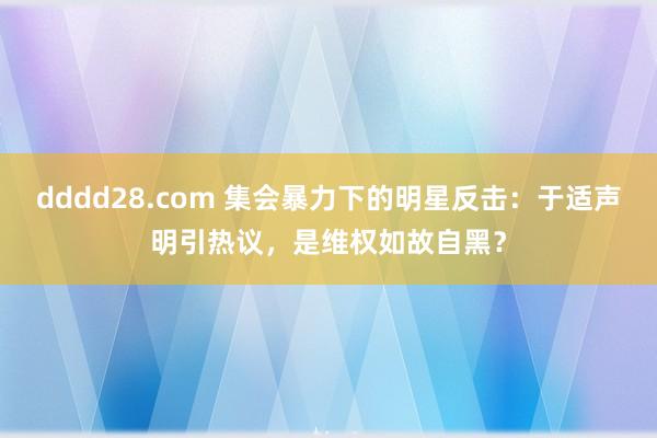 dddd28.com 集会暴力下的明星反击：于适声明引热议，是维权如故自黑？