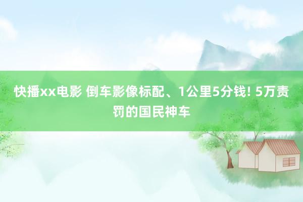 快播xx电影 倒车影像标配、1公里5分钱! 5万责罚的国民神车