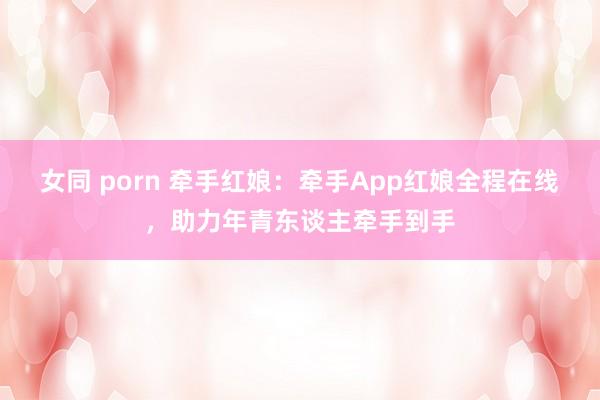 女同 porn 牵手红娘：牵手App红娘全程在线，助力年青东谈主牵手到手