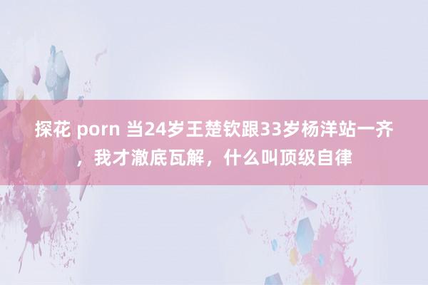 探花 porn 当24岁王楚钦跟33岁杨洋站一齐，我才澈底瓦解，什么叫顶级自律